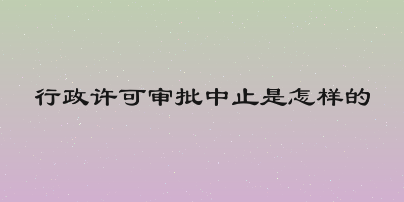 行政许可审批中止是怎样的