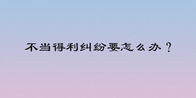 不当得利纠纷要怎么办？