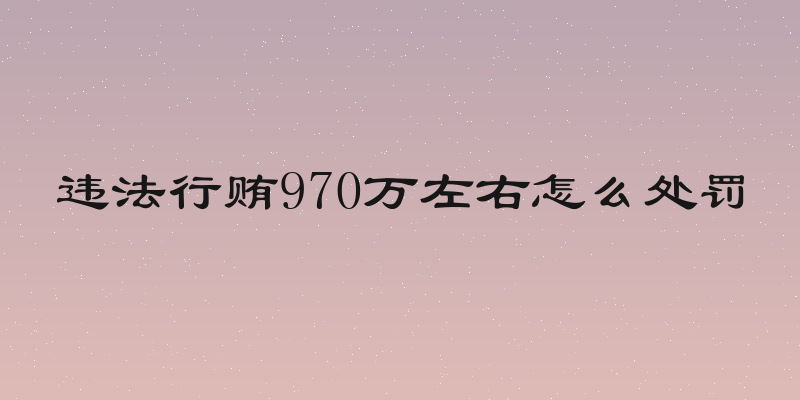 违法行贿970万左右怎么处罚