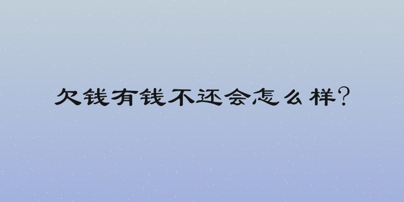 欠钱有钱不还会怎么样?