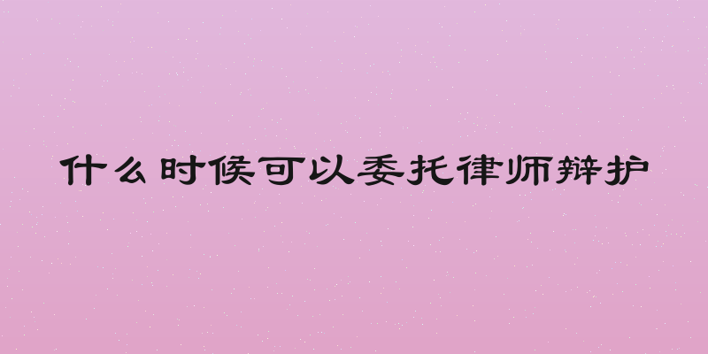 什么时候可以委托律师辩护