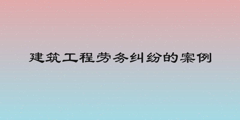 建筑工程劳务纠纷的案例