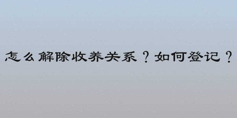 怎么解除收养关系？如何登记？