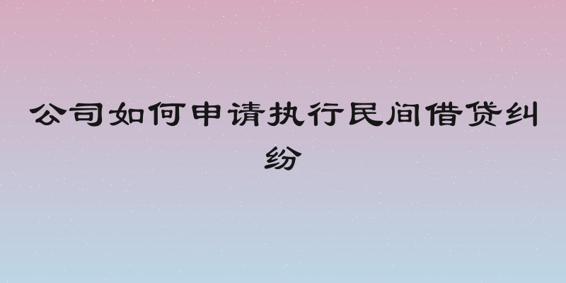 公司如何申请执行民间借贷纠纷