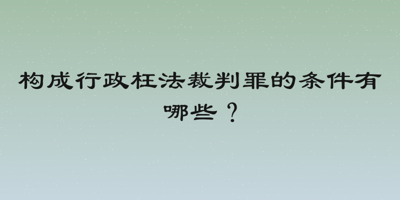 构成行政枉法裁判罪的条件有哪些？
