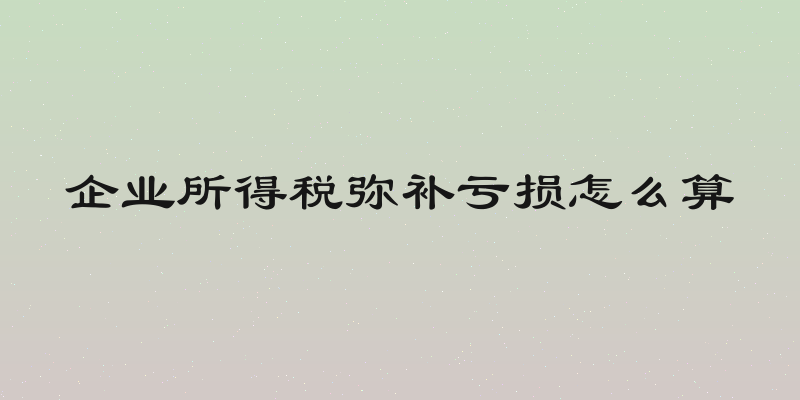 企业所得税弥补亏损怎么算