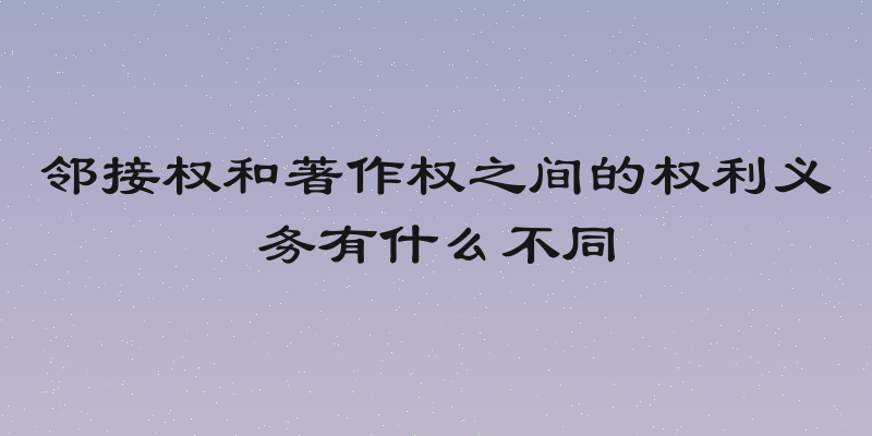 邻接权和著作权之间的权利义务有什么不同