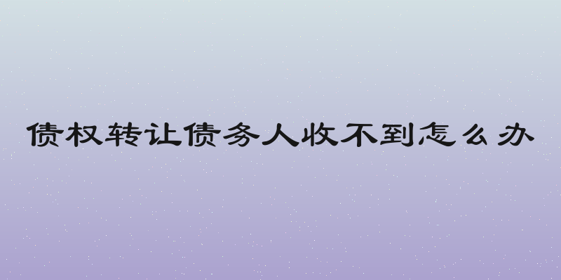 债权转让债务人收不到怎么办