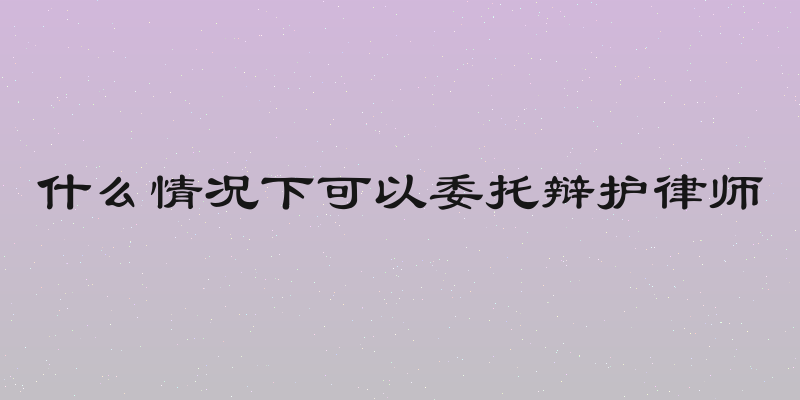 什么情况下可以委托辩护律师