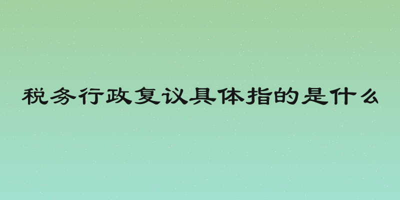 税务行政复议具体指的是什么