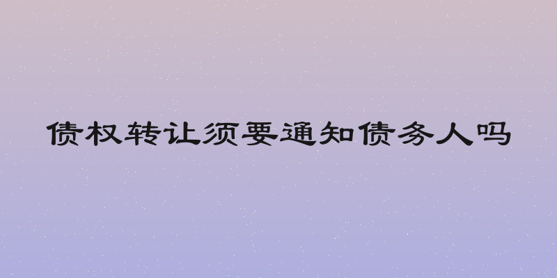 债权转让须要通知债务人吗