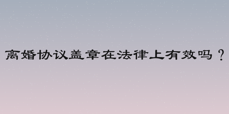 离婚协议盖章在法律上有效吗？