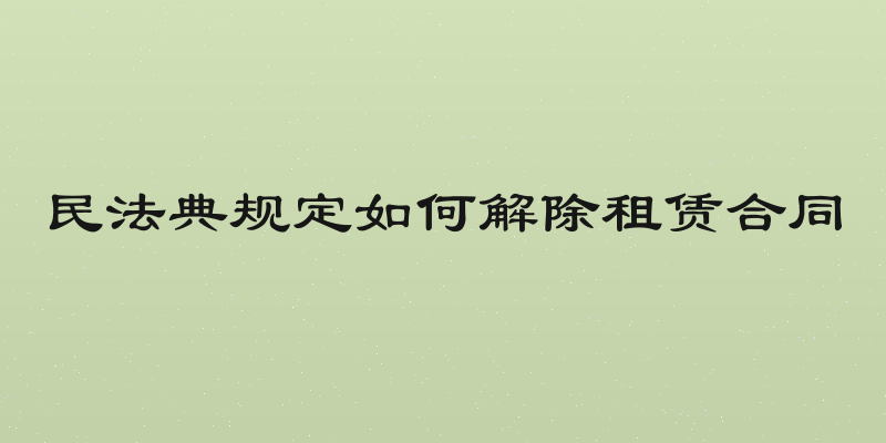 民法典规定如何解除租赁合同
