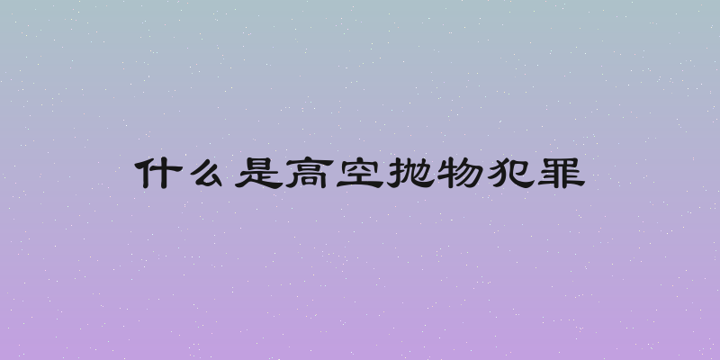 什么是高空抛物犯罪