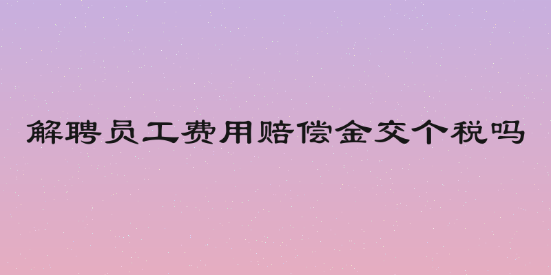 解聘员工费用赔偿金交个税吗