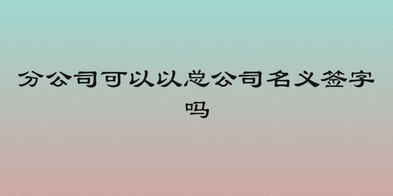 分公司可以以总公司名义签字吗