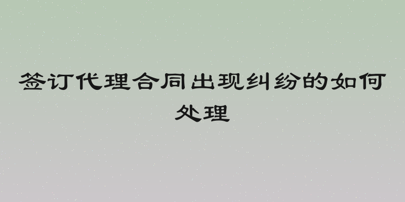 签订代理合同出现纠纷的如何处理