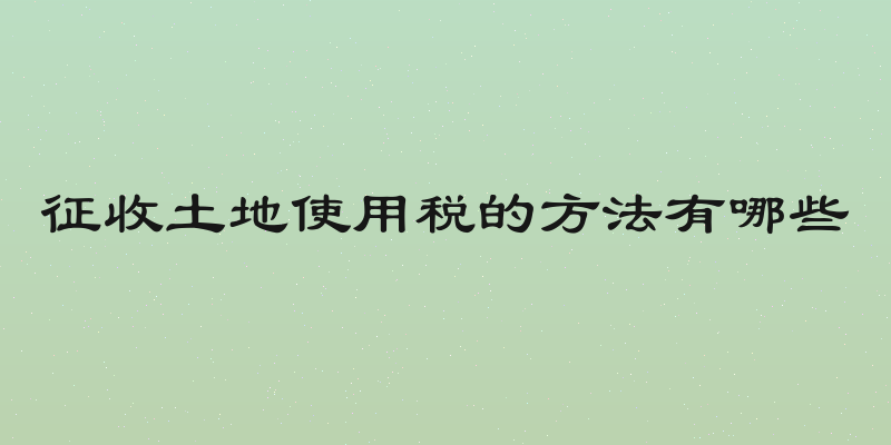 征收土地使用税的方法有哪些