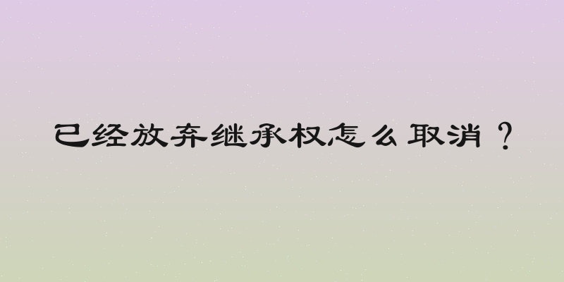 已经放弃继承权怎么取消？
