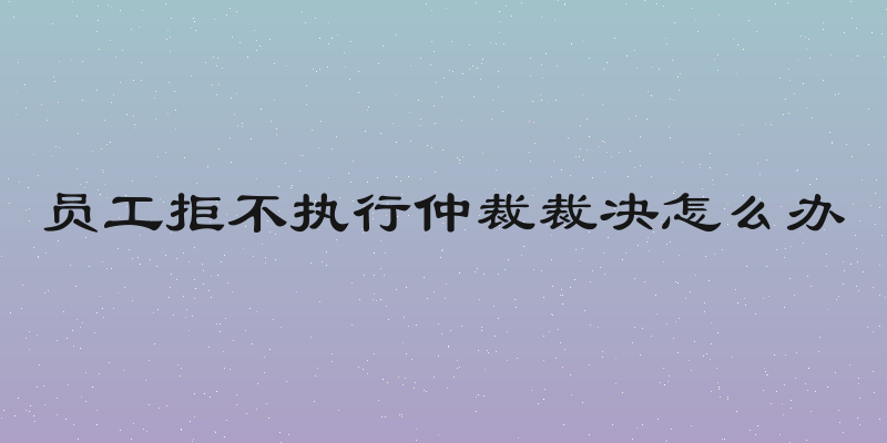 员工拒不执行仲裁裁决怎么办