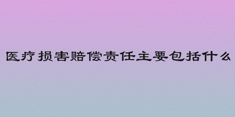 医疗损害赔偿责任主要包括什么