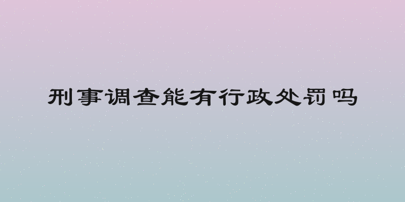 刑事调查能有行政处罚吗