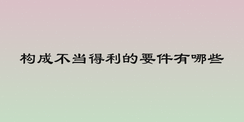 构成不当得利的要件有哪些