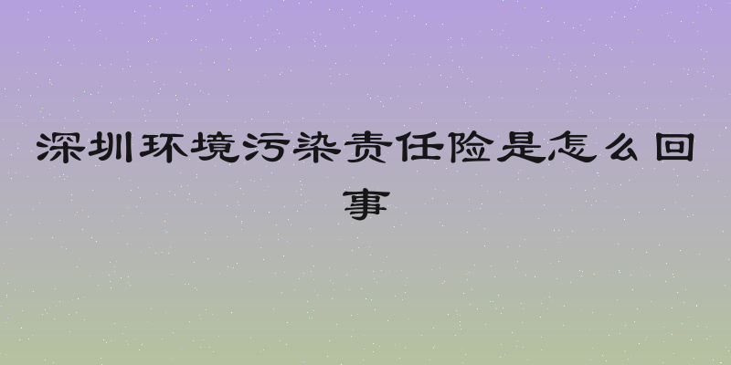 深圳环境污染责任险是怎么回事