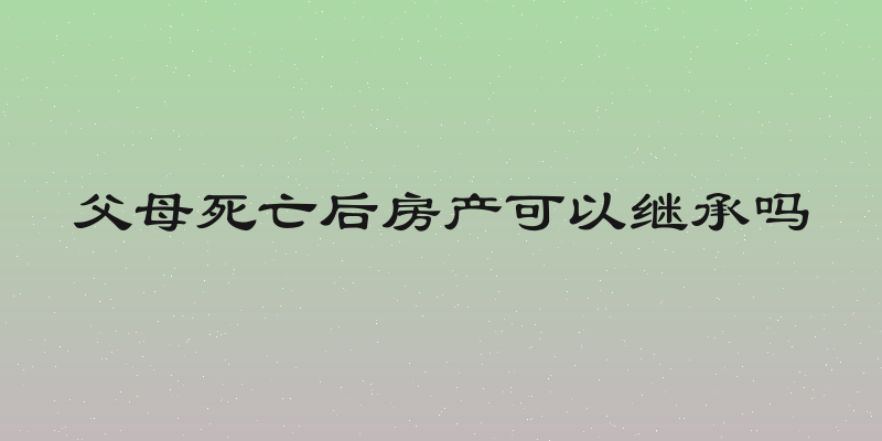 父母死亡后房产可以继承吗
