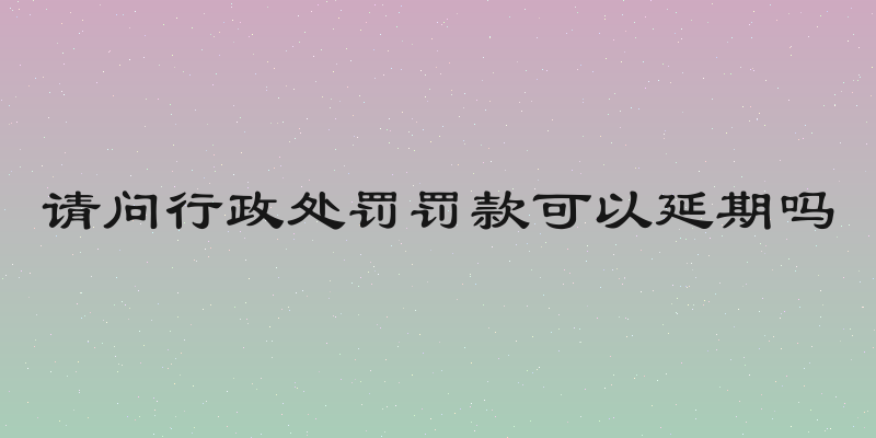 请问行政处罚罚款可以延期吗