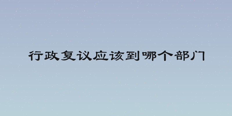 行政复议应该到哪个部门