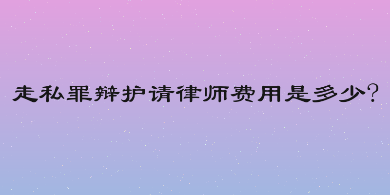 走私罪辩护请律师费用是多少?