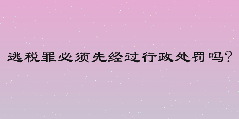 逃税罪必须先经过行政处罚吗?