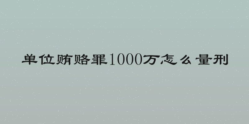 单位贿赂罪1000万怎么量刑