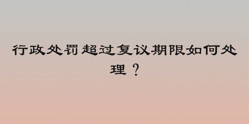 行政处罚超过复议期限如何处理？