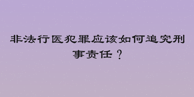 非法行医犯罪应该如何追究刑事责任？