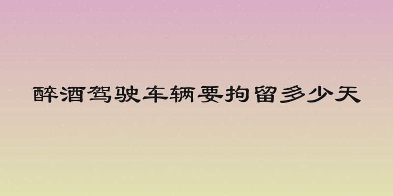 醉酒驾驶车辆要拘留多少天