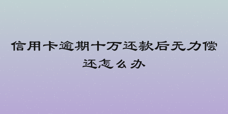 信用卡逾期十万还款后无力偿还怎么办