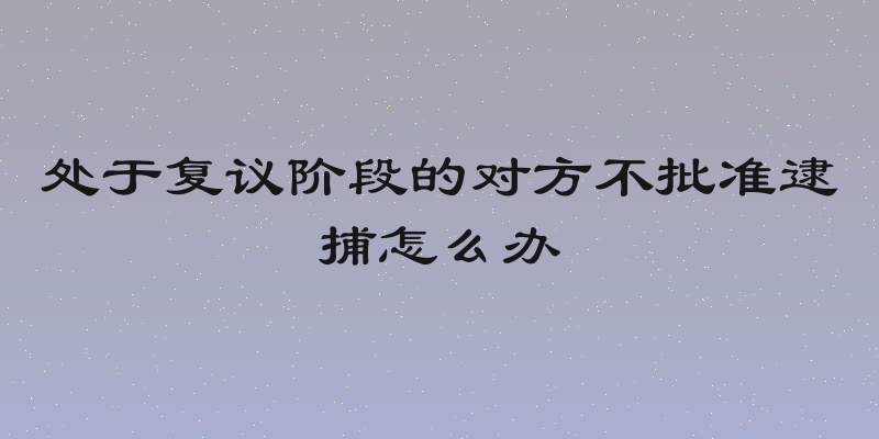 处于复议阶段的对方不批准逮捕怎么办