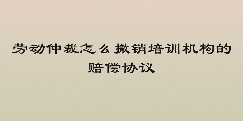 劳动仲裁怎么撤销培训机构的赔偿协议