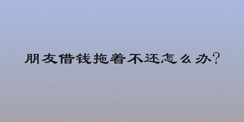 朋友借钱拖着不还怎么办?