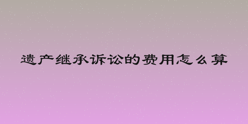 遗产继承诉讼的费用怎么算