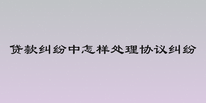 贷款纠纷中怎样处理协议纠纷