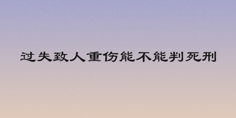过失致人重伤能不能判死刑