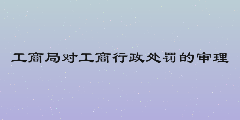工商局对工商行政处罚的审理