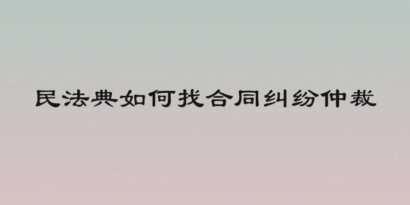 民法典如何找合同纠纷仲裁