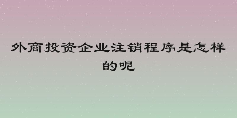 外商投资企业注销程序是怎样的呢