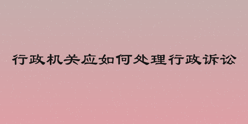 行政机关应如何处理行政诉讼