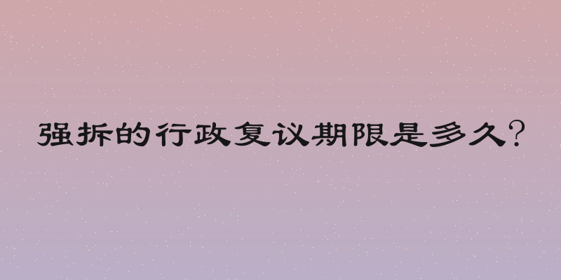 强拆的行政复议期限是多久?