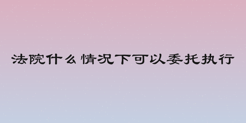 法院什么情况下可以委托执行